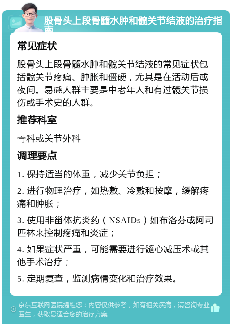 股骨头上段骨髓水肿和髋关节结液的治疗指南 常见症状 股骨头上段骨髓水肿和髋关节结液的常见症状包括髋关节疼痛、肿胀和僵硬，尤其是在活动后或夜间。易感人群主要是中老年人和有过髋关节损伤或手术史的人群。 推荐科室 骨科或关节外科 调理要点 1. 保持适当的体重，减少关节负担； 2. 进行物理治疗，如热敷、冷敷和按摩，缓解疼痛和肿胀； 3. 使用非甾体抗炎药（NSAIDs）如布洛芬或阿司匹林来控制疼痛和炎症； 4. 如果症状严重，可能需要进行髓心减压术或其他手术治疗； 5. 定期复查，监测病情变化和治疗效果。