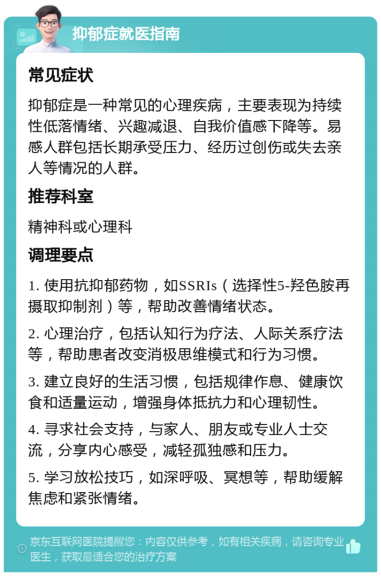 抑郁症就医指南 常见症状 抑郁症是一种常见的心理疾病，主要表现为持续性低落情绪、兴趣减退、自我价值感下降等。易感人群包括长期承受压力、经历过创伤或失去亲人等情况的人群。 推荐科室 精神科或心理科 调理要点 1. 使用抗抑郁药物，如SSRIs（选择性5-羟色胺再摄取抑制剂）等，帮助改善情绪状态。 2. 心理治疗，包括认知行为疗法、人际关系疗法等，帮助患者改变消极思维模式和行为习惯。 3. 建立良好的生活习惯，包括规律作息、健康饮食和适量运动，增强身体抵抗力和心理韧性。 4. 寻求社会支持，与家人、朋友或专业人士交流，分享内心感受，减轻孤独感和压力。 5. 学习放松技巧，如深呼吸、冥想等，帮助缓解焦虑和紧张情绪。