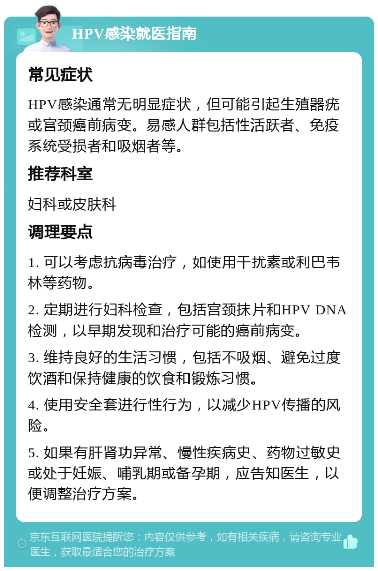 HPV感染就医指南 常见症状 HPV感染通常无明显症状，但可能引起生殖器疣或宫颈癌前病变。易感人群包括性活跃者、免疫系统受损者和吸烟者等。 推荐科室 妇科或皮肤科 调理要点 1. 可以考虑抗病毒治疗，如使用干扰素或利巴韦林等药物。 2. 定期进行妇科检查，包括宫颈抹片和HPV DNA检测，以早期发现和治疗可能的癌前病变。 3. 维持良好的生活习惯，包括不吸烟、避免过度饮酒和保持健康的饮食和锻炼习惯。 4. 使用安全套进行性行为，以减少HPV传播的风险。 5. 如果有肝肾功异常、慢性疾病史、药物过敏史或处于妊娠、哺乳期或备孕期，应告知医生，以便调整治疗方案。