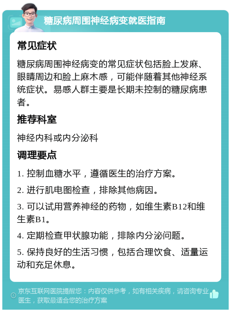 糖尿病周围神经病变就医指南 常见症状 糖尿病周围神经病变的常见症状包括脸上发麻、眼睛周边和脸上麻木感，可能伴随着其他神经系统症状。易感人群主要是长期未控制的糖尿病患者。 推荐科室 神经内科或内分泌科 调理要点 1. 控制血糖水平，遵循医生的治疗方案。 2. 进行肌电图检查，排除其他病因。 3. 可以试用营养神经的药物，如维生素B12和维生素B1。 4. 定期检查甲状腺功能，排除内分泌问题。 5. 保持良好的生活习惯，包括合理饮食、适量运动和充足休息。