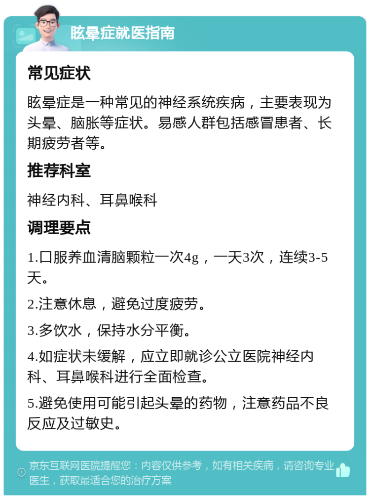 眩晕症就医指南 常见症状 眩晕症是一种常见的神经系统疾病，主要表现为头晕、脑胀等症状。易感人群包括感冒患者、长期疲劳者等。 推荐科室 神经内科、耳鼻喉科 调理要点 1.口服养血清脑颗粒一次4g，一天3次，连续3-5天。 2.注意休息，避免过度疲劳。 3.多饮水，保持水分平衡。 4.如症状未缓解，应立即就诊公立医院神经内科、耳鼻喉科进行全面检查。 5.避免使用可能引起头晕的药物，注意药品不良反应及过敏史。