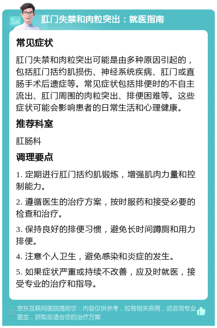 肛门失禁和肉粒突出：就医指南 常见症状 肛门失禁和肉粒突出可能是由多种原因引起的，包括肛门括约肌损伤、神经系统疾病、肛门或直肠手术后遗症等。常见症状包括排便时的不自主流出、肛门周围的肉粒突出、排便困难等。这些症状可能会影响患者的日常生活和心理健康。 推荐科室 肛肠科 调理要点 1. 定期进行肛门括约肌锻炼，增强肌肉力量和控制能力。 2. 遵循医生的治疗方案，按时服药和接受必要的检查和治疗。 3. 保持良好的排便习惯，避免长时间蹲厕和用力排便。 4. 注意个人卫生，避免感染和炎症的发生。 5. 如果症状严重或持续不改善，应及时就医，接受专业的治疗和指导。