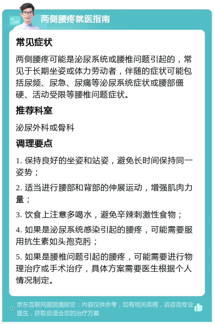 两侧腰疼就医指南 常见症状 两侧腰疼可能是泌尿系统或腰椎问题引起的，常见于长期坐姿或体力劳动者，伴随的症状可能包括尿频、尿急、尿痛等泌尿系统症状或腰部僵硬、活动受限等腰椎问题症状。 推荐科室 泌尿外科或骨科 调理要点 1. 保持良好的坐姿和站姿，避免长时间保持同一姿势； 2. 适当进行腰部和背部的伸展运动，增强肌肉力量； 3. 饮食上注意多喝水，避免辛辣刺激性食物； 4. 如果是泌尿系统感染引起的腰疼，可能需要服用抗生素如头孢克肟； 5. 如果是腰椎问题引起的腰疼，可能需要进行物理治疗或手术治疗，具体方案需要医生根据个人情况制定。