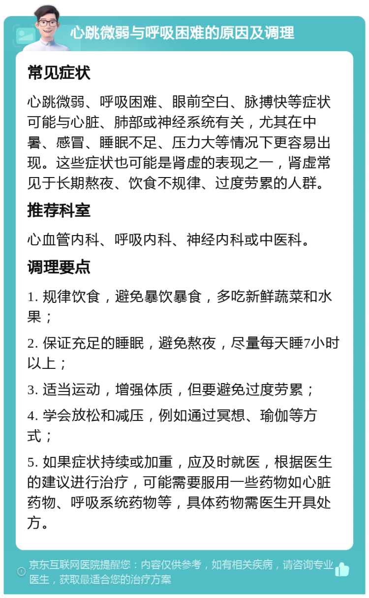 心跳微弱与呼吸困难的原因及调理 常见症状 心跳微弱、呼吸困难、眼前空白、脉搏快等症状可能与心脏、肺部或神经系统有关，尤其在中暑、感冒、睡眠不足、压力大等情况下更容易出现。这些症状也可能是肾虚的表现之一，肾虚常见于长期熬夜、饮食不规律、过度劳累的人群。 推荐科室 心血管内科、呼吸内科、神经内科或中医科。 调理要点 1. 规律饮食，避免暴饮暴食，多吃新鲜蔬菜和水果； 2. 保证充足的睡眠，避免熬夜，尽量每天睡7小时以上； 3. 适当运动，增强体质，但要避免过度劳累； 4. 学会放松和减压，例如通过冥想、瑜伽等方式； 5. 如果症状持续或加重，应及时就医，根据医生的建议进行治疗，可能需要服用一些药物如心脏药物、呼吸系统药物等，具体药物需医生开具处方。