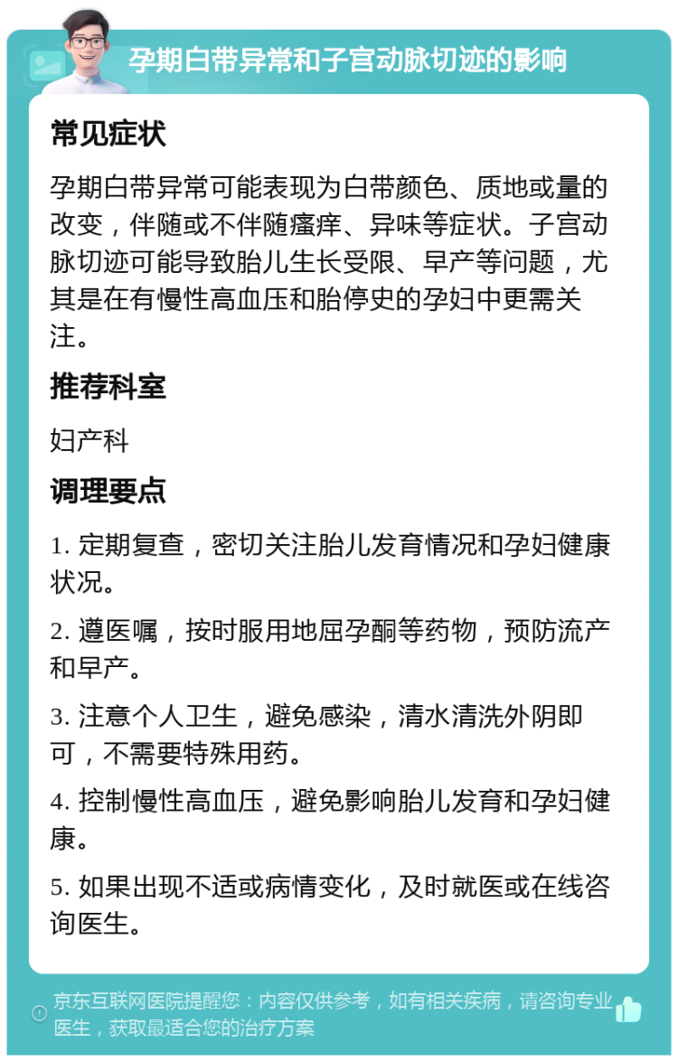 孕期白带异常和子宫动脉切迹的影响 常见症状 孕期白带异常可能表现为白带颜色、质地或量的改变，伴随或不伴随瘙痒、异味等症状。子宫动脉切迹可能导致胎儿生长受限、早产等问题，尤其是在有慢性高血压和胎停史的孕妇中更需关注。 推荐科室 妇产科 调理要点 1. 定期复查，密切关注胎儿发育情况和孕妇健康状况。 2. 遵医嘱，按时服用地屈孕酮等药物，预防流产和早产。 3. 注意个人卫生，避免感染，清水清洗外阴即可，不需要特殊用药。 4. 控制慢性高血压，避免影响胎儿发育和孕妇健康。 5. 如果出现不适或病情变化，及时就医或在线咨询医生。