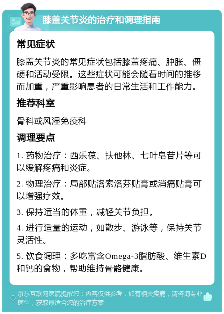 膝盖关节炎的治疗和调理指南 常见症状 膝盖关节炎的常见症状包括膝盖疼痛、肿胀、僵硬和活动受限。这些症状可能会随着时间的推移而加重，严重影响患者的日常生活和工作能力。 推荐科室 骨科或风湿免疫科 调理要点 1. 药物治疗：西乐葆、扶他林、七叶皂苷片等可以缓解疼痛和炎症。 2. 物理治疗：局部贴洛索洛芬贴膏或消痛贴膏可以增强疗效。 3. 保持适当的体重，减轻关节负担。 4. 进行适量的运动，如散步、游泳等，保持关节灵活性。 5. 饮食调理：多吃富含Omega-3脂肪酸、维生素D和钙的食物，帮助维持骨骼健康。