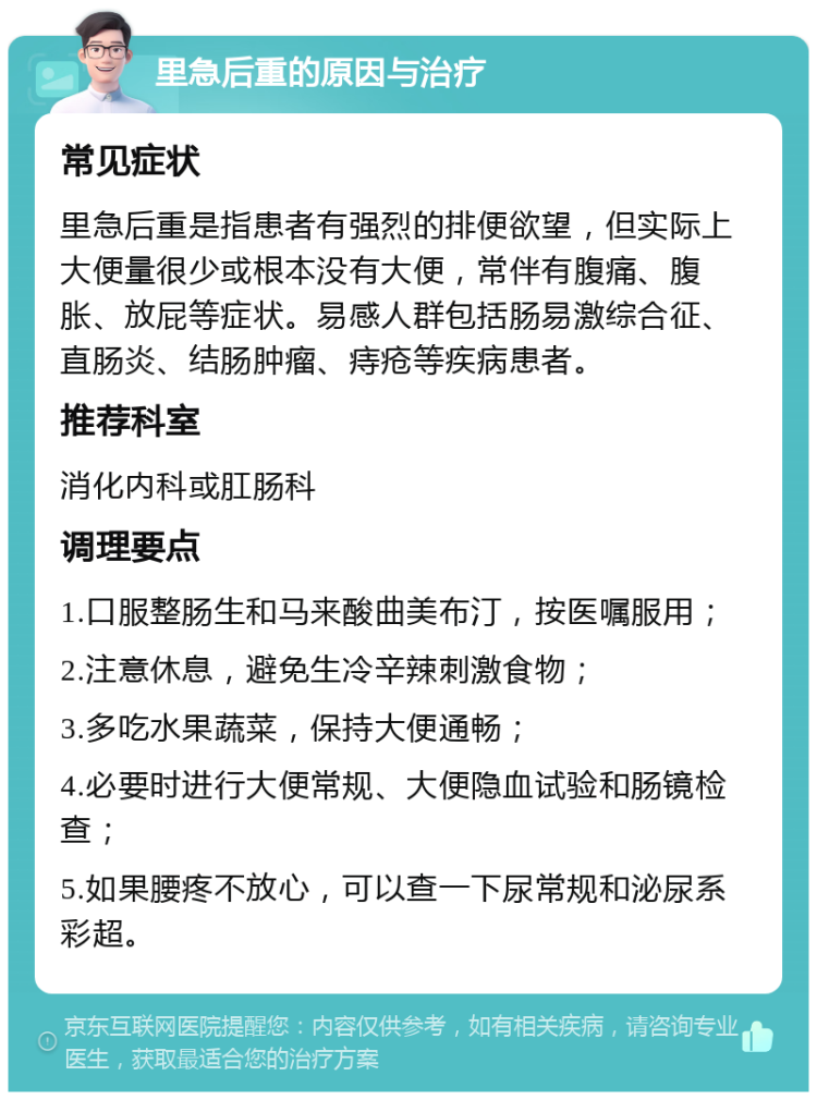 里急后重的原因与治疗 常见症状 里急后重是指患者有强烈的排便欲望，但实际上大便量很少或根本没有大便，常伴有腹痛、腹胀、放屁等症状。易感人群包括肠易激综合征、直肠炎、结肠肿瘤、痔疮等疾病患者。 推荐科室 消化内科或肛肠科 调理要点 1.口服整肠生和马来酸曲美布汀，按医嘱服用； 2.注意休息，避免生冷辛辣刺激食物； 3.多吃水果蔬菜，保持大便通畅； 4.必要时进行大便常规、大便隐血试验和肠镜检查； 5.如果腰疼不放心，可以查一下尿常规和泌尿系彩超。