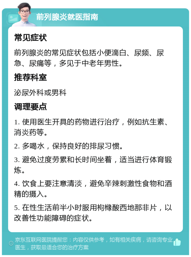 前列腺炎就医指南 常见症状 前列腺炎的常见症状包括小便滴白、尿频、尿急、尿痛等，多见于中老年男性。 推荐科室 泌尿外科或男科 调理要点 1. 使用医生开具的药物进行治疗，例如抗生素、消炎药等。 2. 多喝水，保持良好的排尿习惯。 3. 避免过度劳累和长时间坐着，适当进行体育锻炼。 4. 饮食上要注意清淡，避免辛辣刺激性食物和酒精的摄入。 5. 在性生活前半小时服用枸橼酸西地那非片，以改善性功能障碍的症状。