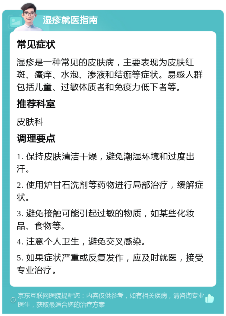 湿疹就医指南 常见症状 湿疹是一种常见的皮肤病，主要表现为皮肤红斑、瘙痒、水泡、渗液和结痂等症状。易感人群包括儿童、过敏体质者和免疫力低下者等。 推荐科室 皮肤科 调理要点 1. 保持皮肤清洁干燥，避免潮湿环境和过度出汗。 2. 使用炉甘石洗剂等药物进行局部治疗，缓解症状。 3. 避免接触可能引起过敏的物质，如某些化妆品、食物等。 4. 注意个人卫生，避免交叉感染。 5. 如果症状严重或反复发作，应及时就医，接受专业治疗。