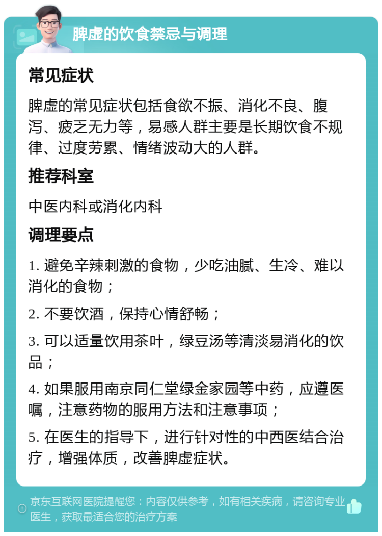 脾虚的饮食禁忌与调理 常见症状 脾虚的常见症状包括食欲不振、消化不良、腹泻、疲乏无力等，易感人群主要是长期饮食不规律、过度劳累、情绪波动大的人群。 推荐科室 中医内科或消化内科 调理要点 1. 避免辛辣刺激的食物，少吃油腻、生冷、难以消化的食物； 2. 不要饮酒，保持心情舒畅； 3. 可以适量饮用茶叶，绿豆汤等清淡易消化的饮品； 4. 如果服用南京同仁堂绿金家园等中药，应遵医嘱，注意药物的服用方法和注意事项； 5. 在医生的指导下，进行针对性的中西医结合治疗，增强体质，改善脾虚症状。