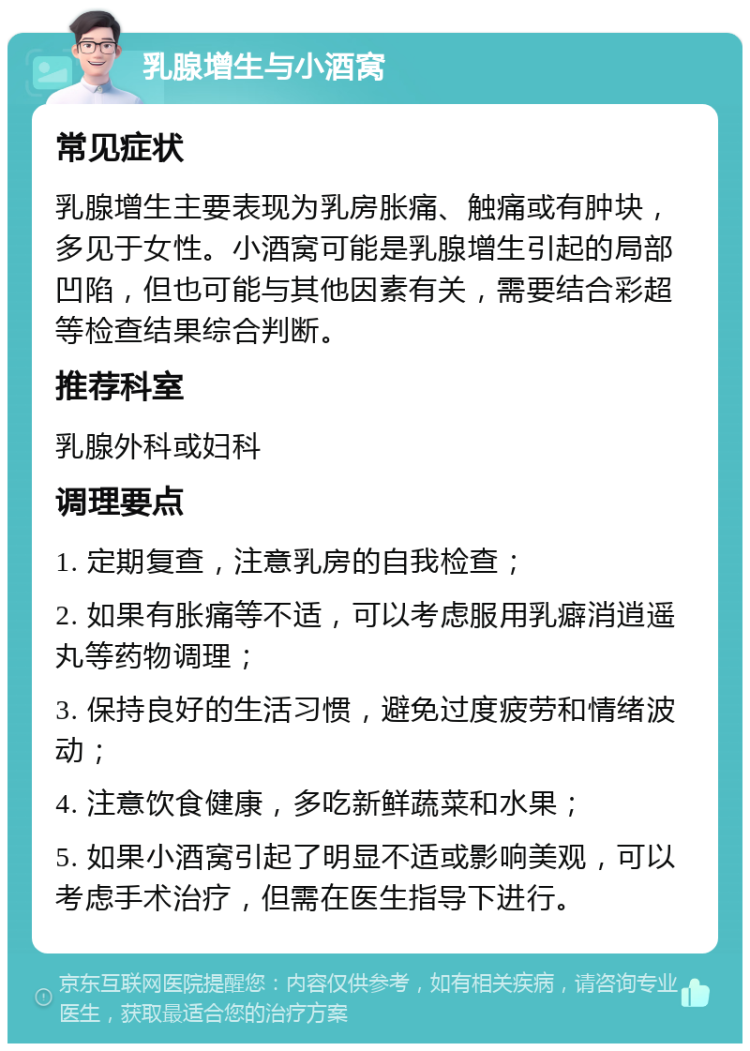 乳腺增生与小酒窝 常见症状 乳腺增生主要表现为乳房胀痛、触痛或有肿块，多见于女性。小酒窝可能是乳腺增生引起的局部凹陷，但也可能与其他因素有关，需要结合彩超等检查结果综合判断。 推荐科室 乳腺外科或妇科 调理要点 1. 定期复查，注意乳房的自我检查； 2. 如果有胀痛等不适，可以考虑服用乳癖消逍遥丸等药物调理； 3. 保持良好的生活习惯，避免过度疲劳和情绪波动； 4. 注意饮食健康，多吃新鲜蔬菜和水果； 5. 如果小酒窝引起了明显不适或影响美观，可以考虑手术治疗，但需在医生指导下进行。