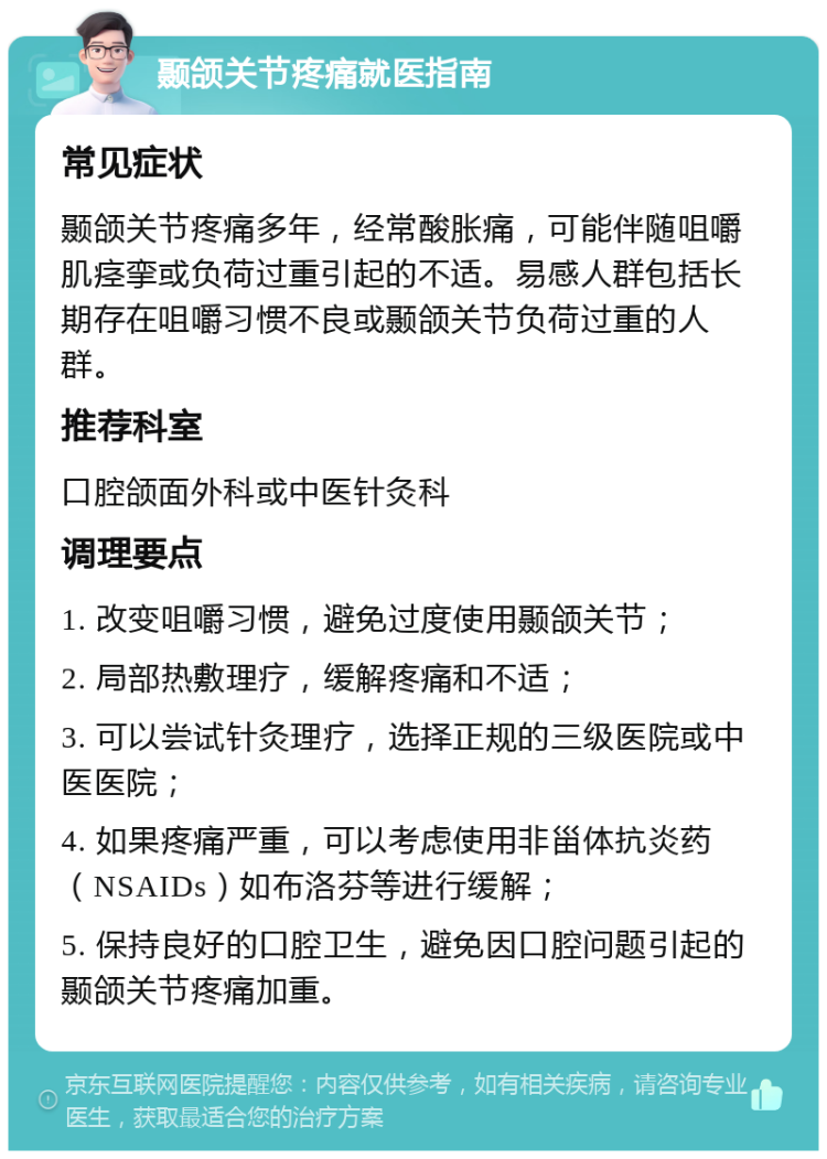 颞颌关节疼痛就医指南 常见症状 颞颌关节疼痛多年，经常酸胀痛，可能伴随咀嚼肌痉挛或负荷过重引起的不适。易感人群包括长期存在咀嚼习惯不良或颞颌关节负荷过重的人群。 推荐科室 口腔颌面外科或中医针灸科 调理要点 1. 改变咀嚼习惯，避免过度使用颞颌关节； 2. 局部热敷理疗，缓解疼痛和不适； 3. 可以尝试针灸理疗，选择正规的三级医院或中医医院； 4. 如果疼痛严重，可以考虑使用非甾体抗炎药（NSAIDs）如布洛芬等进行缓解； 5. 保持良好的口腔卫生，避免因口腔问题引起的颞颌关节疼痛加重。