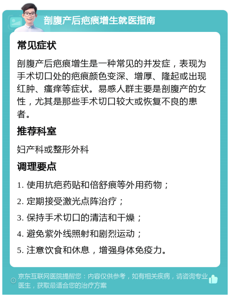 剖腹产后疤痕增生就医指南 常见症状 剖腹产后疤痕增生是一种常见的并发症，表现为手术切口处的疤痕颜色变深、增厚、隆起或出现红肿、瘙痒等症状。易感人群主要是剖腹产的女性，尤其是那些手术切口较大或恢复不良的患者。 推荐科室 妇产科或整形外科 调理要点 1. 使用抗疤药贴和倍舒痕等外用药物； 2. 定期接受激光点阵治疗； 3. 保持手术切口的清洁和干燥； 4. 避免紫外线照射和剧烈运动； 5. 注意饮食和休息，增强身体免疫力。