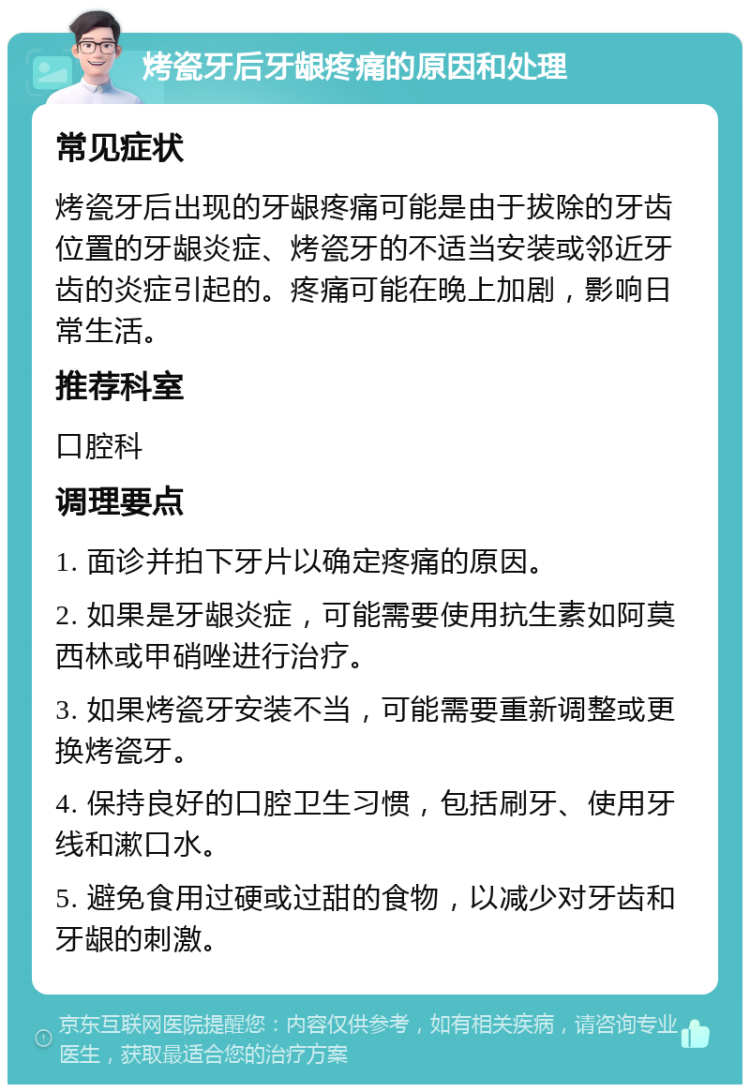 烤瓷牙后牙龈疼痛的原因和处理 常见症状 烤瓷牙后出现的牙龈疼痛可能是由于拔除的牙齿位置的牙龈炎症、烤瓷牙的不适当安装或邻近牙齿的炎症引起的。疼痛可能在晚上加剧，影响日常生活。 推荐科室 口腔科 调理要点 1. 面诊并拍下牙片以确定疼痛的原因。 2. 如果是牙龈炎症，可能需要使用抗生素如阿莫西林或甲硝唑进行治疗。 3. 如果烤瓷牙安装不当，可能需要重新调整或更换烤瓷牙。 4. 保持良好的口腔卫生习惯，包括刷牙、使用牙线和漱口水。 5. 避免食用过硬或过甜的食物，以减少对牙齿和牙龈的刺激。