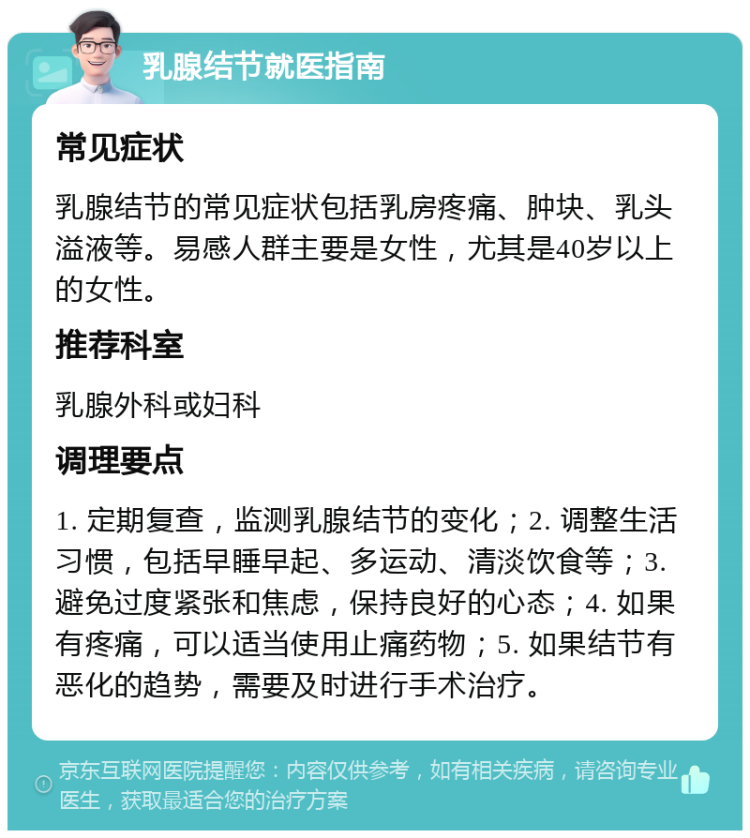 乳腺结节就医指南 常见症状 乳腺结节的常见症状包括乳房疼痛、肿块、乳头溢液等。易感人群主要是女性，尤其是40岁以上的女性。 推荐科室 乳腺外科或妇科 调理要点 1. 定期复查，监测乳腺结节的变化；2. 调整生活习惯，包括早睡早起、多运动、清淡饮食等；3. 避免过度紧张和焦虑，保持良好的心态；4. 如果有疼痛，可以适当使用止痛药物；5. 如果结节有恶化的趋势，需要及时进行手术治疗。