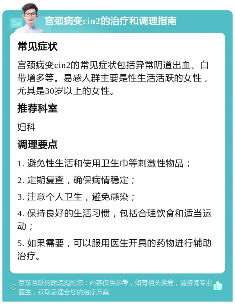 宫颈病变cin2的治疗和调理指南 常见症状 宫颈病变cin2的常见症状包括异常阴道出血、白带增多等。易感人群主要是性生活活跃的女性，尤其是30岁以上的女性。 推荐科室 妇科 调理要点 1. 避免性生活和使用卫生巾等刺激性物品； 2. 定期复查，确保病情稳定； 3. 注意个人卫生，避免感染； 4. 保持良好的生活习惯，包括合理饮食和适当运动； 5. 如果需要，可以服用医生开具的药物进行辅助治疗。