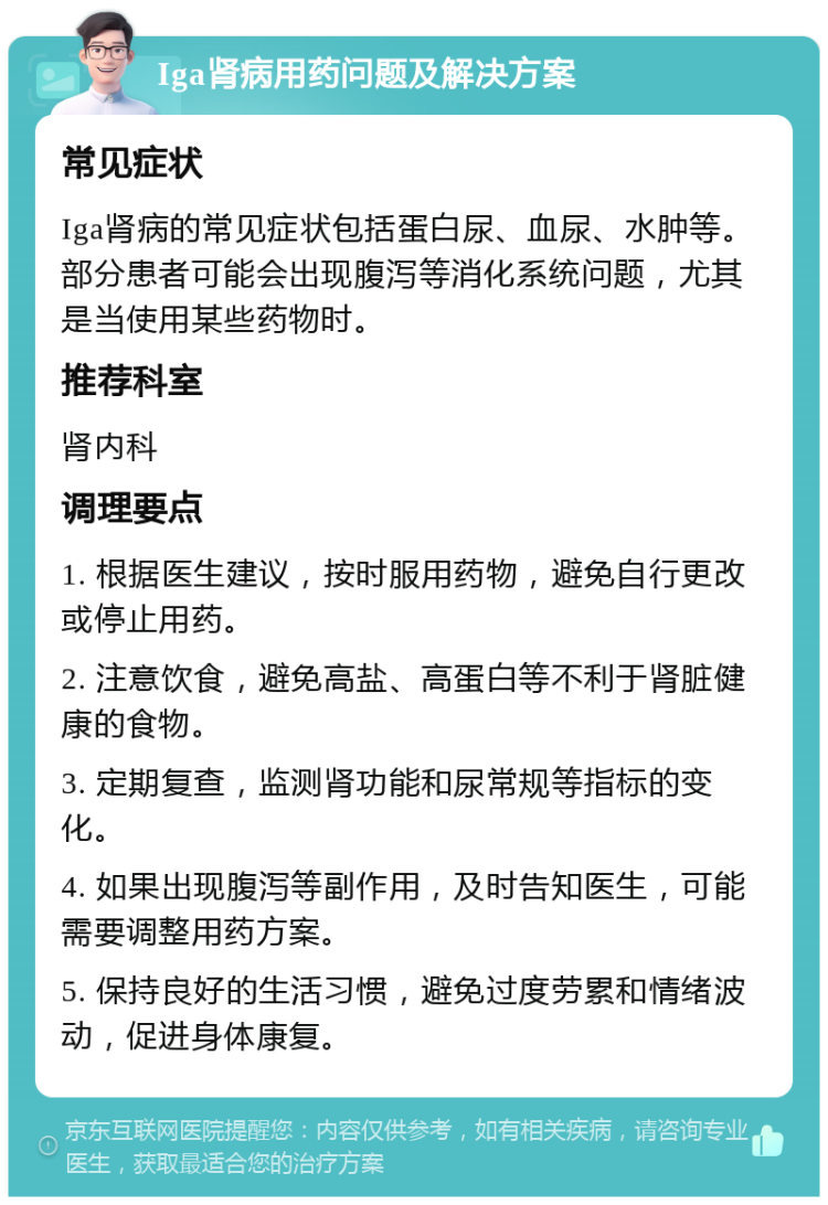 Iga肾病用药问题及解决方案 常见症状 Iga肾病的常见症状包括蛋白尿、血尿、水肿等。部分患者可能会出现腹泻等消化系统问题，尤其是当使用某些药物时。 推荐科室 肾内科 调理要点 1. 根据医生建议，按时服用药物，避免自行更改或停止用药。 2. 注意饮食，避免高盐、高蛋白等不利于肾脏健康的食物。 3. 定期复查，监测肾功能和尿常规等指标的变化。 4. 如果出现腹泻等副作用，及时告知医生，可能需要调整用药方案。 5. 保持良好的生活习惯，避免过度劳累和情绪波动，促进身体康复。