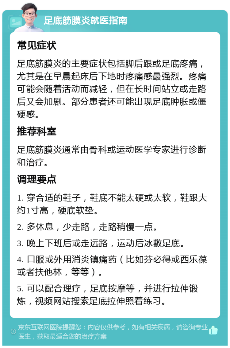 足底筋膜炎就医指南 常见症状 足底筋膜炎的主要症状包括脚后跟或足底疼痛，尤其是在早晨起床后下地时疼痛感最强烈。疼痛可能会随着活动而减轻，但在长时间站立或走路后又会加剧。部分患者还可能出现足底肿胀或僵硬感。 推荐科室 足底筋膜炎通常由骨科或运动医学专家进行诊断和治疗。 调理要点 1. 穿合适的鞋子，鞋底不能太硬或太软，鞋跟大约1寸高，硬底软垫。 2. 多休息，少走路，走路稍慢一点。 3. 晚上下班后或走远路，运动后冰敷足底。 4. 口服或外用消炎镇痛药（比如芬必得或西乐葆或者扶他林，等等）。 5. 可以配合理疗，足底按摩等，并进行拉伸锻炼，视频网站搜索足底拉伸照着练习。