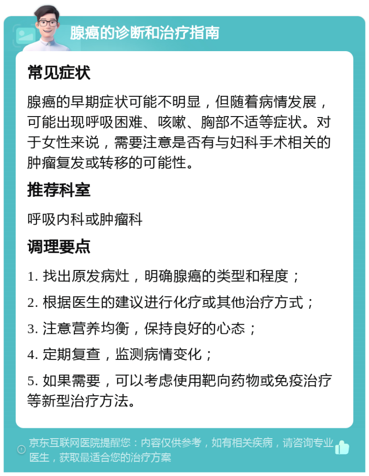 腺癌的诊断和治疗指南 常见症状 腺癌的早期症状可能不明显，但随着病情发展，可能出现呼吸困难、咳嗽、胸部不适等症状。对于女性来说，需要注意是否有与妇科手术相关的肿瘤复发或转移的可能性。 推荐科室 呼吸内科或肿瘤科 调理要点 1. 找出原发病灶，明确腺癌的类型和程度； 2. 根据医生的建议进行化疗或其他治疗方式； 3. 注意营养均衡，保持良好的心态； 4. 定期复查，监测病情变化； 5. 如果需要，可以考虑使用靶向药物或免疫治疗等新型治疗方法。