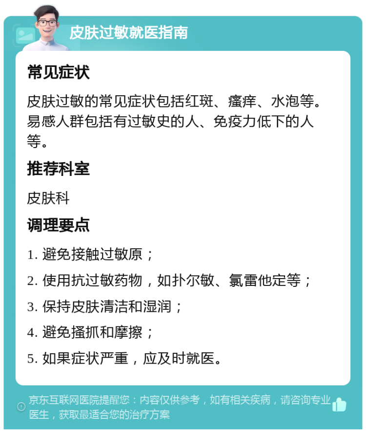 皮肤过敏就医指南 常见症状 皮肤过敏的常见症状包括红斑、瘙痒、水泡等。易感人群包括有过敏史的人、免疫力低下的人等。 推荐科室 皮肤科 调理要点 1. 避免接触过敏原； 2. 使用抗过敏药物，如扑尔敏、氯雷他定等； 3. 保持皮肤清洁和湿润； 4. 避免搔抓和摩擦； 5. 如果症状严重，应及时就医。