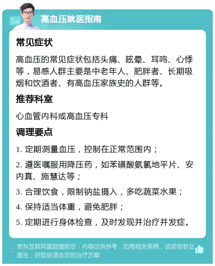 高血压就医指南 常见症状 高血压的常见症状包括头痛、眩晕、耳鸣、心悸等，易感人群主要是中老年人、肥胖者、长期吸烟和饮酒者、有高血压家族史的人群等。 推荐科室 心血管内科或高血压专科 调理要点 1. 定期测量血压，控制在正常范围内； 2. 遵医嘱服用降压药，如苯磺酸氨氯地平片、安内真、施慧达等； 3. 合理饮食，限制钠盐摄入，多吃蔬菜水果； 4. 保持适当体重，避免肥胖； 5. 定期进行身体检查，及时发现并治疗并发症。