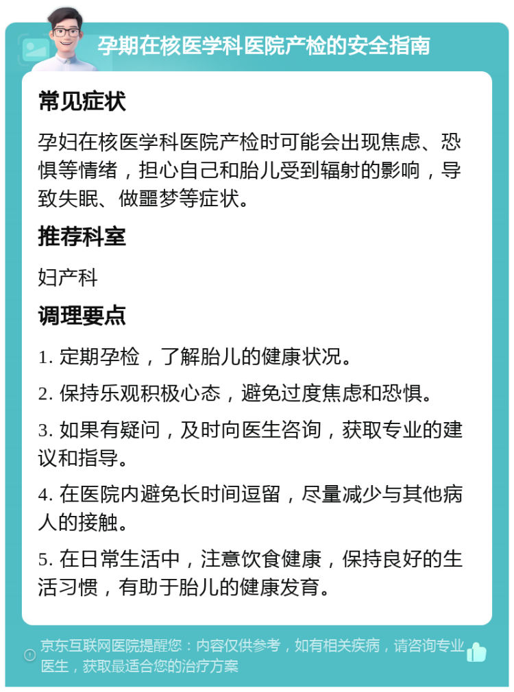 孕期在核医学科医院产检的安全指南 常见症状 孕妇在核医学科医院产检时可能会出现焦虑、恐惧等情绪，担心自己和胎儿受到辐射的影响，导致失眠、做噩梦等症状。 推荐科室 妇产科 调理要点 1. 定期孕检，了解胎儿的健康状况。 2. 保持乐观积极心态，避免过度焦虑和恐惧。 3. 如果有疑问，及时向医生咨询，获取专业的建议和指导。 4. 在医院内避免长时间逗留，尽量减少与其他病人的接触。 5. 在日常生活中，注意饮食健康，保持良好的生活习惯，有助于胎儿的健康发育。