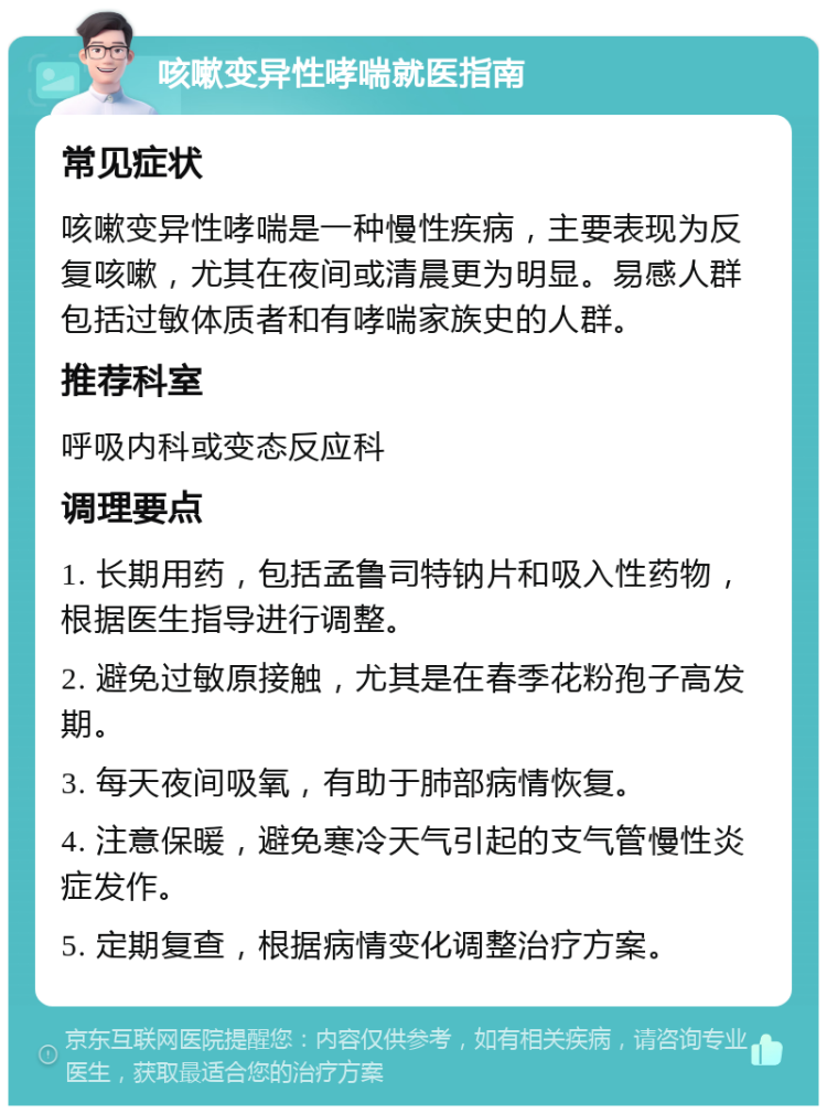 咳嗽变异性哮喘就医指南 常见症状 咳嗽变异性哮喘是一种慢性疾病，主要表现为反复咳嗽，尤其在夜间或清晨更为明显。易感人群包括过敏体质者和有哮喘家族史的人群。 推荐科室 呼吸内科或变态反应科 调理要点 1. 长期用药，包括孟鲁司特钠片和吸入性药物，根据医生指导进行调整。 2. 避免过敏原接触，尤其是在春季花粉孢子高发期。 3. 每天夜间吸氧，有助于肺部病情恢复。 4. 注意保暖，避免寒冷天气引起的支气管慢性炎症发作。 5. 定期复查，根据病情变化调整治疗方案。