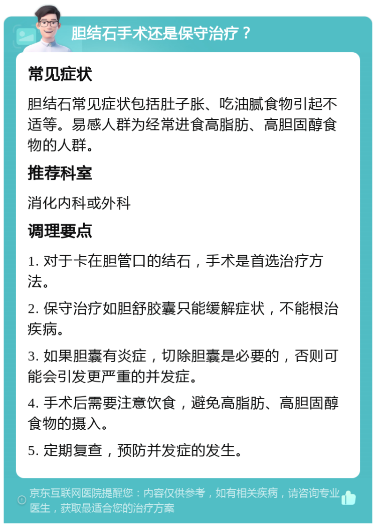 胆结石手术还是保守治疗？ 常见症状 胆结石常见症状包括肚子胀、吃油腻食物引起不适等。易感人群为经常进食高脂肪、高胆固醇食物的人群。 推荐科室 消化内科或外科 调理要点 1. 对于卡在胆管口的结石，手术是首选治疗方法。 2. 保守治疗如胆舒胶囊只能缓解症状，不能根治疾病。 3. 如果胆囊有炎症，切除胆囊是必要的，否则可能会引发更严重的并发症。 4. 手术后需要注意饮食，避免高脂肪、高胆固醇食物的摄入。 5. 定期复查，预防并发症的发生。