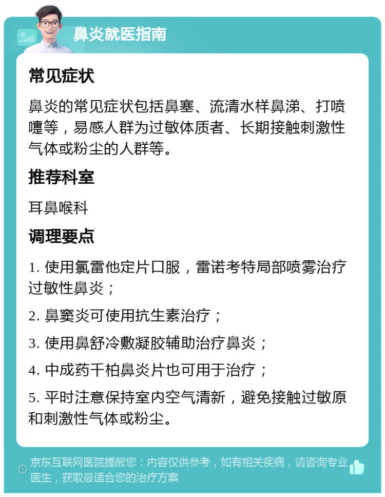 鼻炎就医指南 常见症状 鼻炎的常见症状包括鼻塞、流清水样鼻涕、打喷嚏等，易感人群为过敏体质者、长期接触刺激性气体或粉尘的人群等。 推荐科室 耳鼻喉科 调理要点 1. 使用氯雷他定片口服，雷诺考特局部喷雾治疗过敏性鼻炎； 2. 鼻窦炎可使用抗生素治疗； 3. 使用鼻舒冷敷凝胶辅助治疗鼻炎； 4. 中成药千柏鼻炎片也可用于治疗； 5. 平时注意保持室内空气清新，避免接触过敏原和刺激性气体或粉尘。