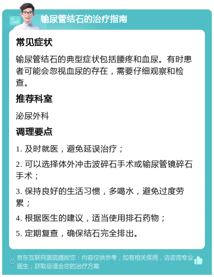 输尿管结石的治疗指南 常见症状 输尿管结石的典型症状包括腰疼和血尿。有时患者可能会忽视血尿的存在，需要仔细观察和检查。 推荐科室 泌尿外科 调理要点 1. 及时就医，避免延误治疗； 2. 可以选择体外冲击波碎石手术或输尿管镜碎石手术； 3. 保持良好的生活习惯，多喝水，避免过度劳累； 4. 根据医生的建议，适当使用排石药物； 5. 定期复查，确保结石完全排出。