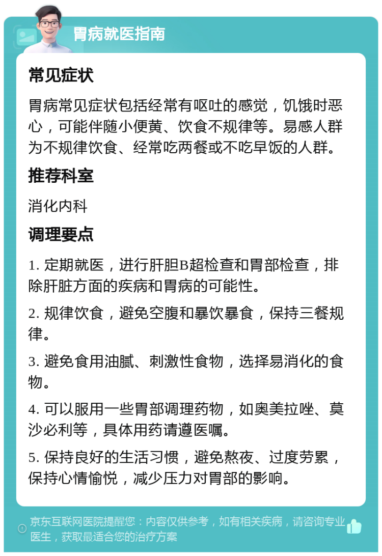 胃病就医指南 常见症状 胃病常见症状包括经常有呕吐的感觉，饥饿时恶心，可能伴随小便黄、饮食不规律等。易感人群为不规律饮食、经常吃两餐或不吃早饭的人群。 推荐科室 消化内科 调理要点 1. 定期就医，进行肝胆B超检查和胃部检查，排除肝脏方面的疾病和胃病的可能性。 2. 规律饮食，避免空腹和暴饮暴食，保持三餐规律。 3. 避免食用油腻、刺激性食物，选择易消化的食物。 4. 可以服用一些胃部调理药物，如奥美拉唑、莫沙必利等，具体用药请遵医嘱。 5. 保持良好的生活习惯，避免熬夜、过度劳累，保持心情愉悦，减少压力对胃部的影响。