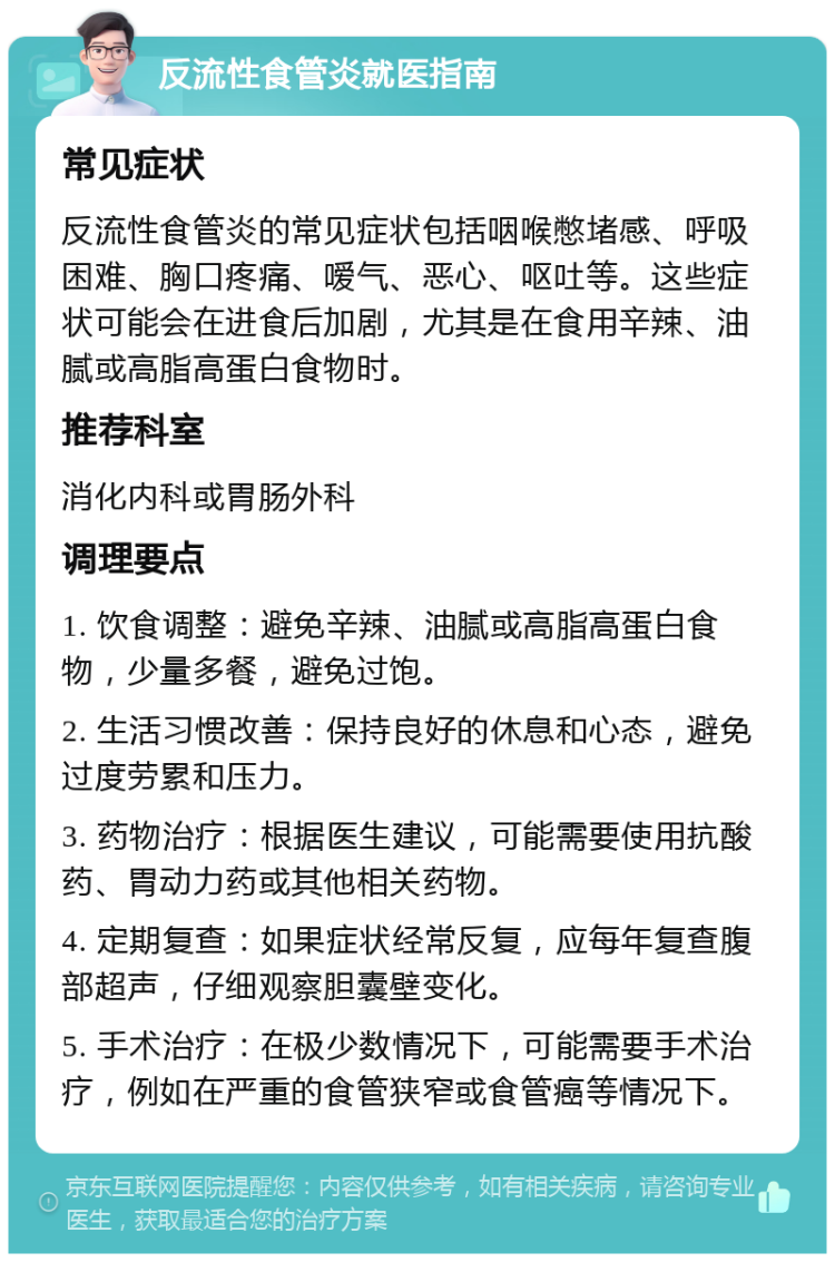 反流性食管炎就医指南 常见症状 反流性食管炎的常见症状包括咽喉憋堵感、呼吸困难、胸口疼痛、嗳气、恶心、呕吐等。这些症状可能会在进食后加剧，尤其是在食用辛辣、油腻或高脂高蛋白食物时。 推荐科室 消化内科或胃肠外科 调理要点 1. 饮食调整：避免辛辣、油腻或高脂高蛋白食物，少量多餐，避免过饱。 2. 生活习惯改善：保持良好的休息和心态，避免过度劳累和压力。 3. 药物治疗：根据医生建议，可能需要使用抗酸药、胃动力药或其他相关药物。 4. 定期复查：如果症状经常反复，应每年复查腹部超声，仔细观察胆囊壁变化。 5. 手术治疗：在极少数情况下，可能需要手术治疗，例如在严重的食管狭窄或食管癌等情况下。