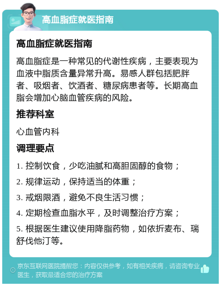 高血脂症就医指南 高血脂症就医指南 高血脂症是一种常见的代谢性疾病，主要表现为血液中脂质含量异常升高。易感人群包括肥胖者、吸烟者、饮酒者、糖尿病患者等。长期高血脂会增加心脑血管疾病的风险。 推荐科室 心血管内科 调理要点 1. 控制饮食，少吃油腻和高胆固醇的食物； 2. 规律运动，保持适当的体重； 3. 戒烟限酒，避免不良生活习惯； 4. 定期检查血脂水平，及时调整治疗方案； 5. 根据医生建议使用降脂药物，如依折麦布、瑞舒伐他汀等。