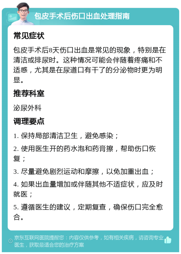 包皮手术后伤口出血处理指南 常见症状 包皮手术后8天伤口出血是常见的现象，特别是在清洁或排尿时。这种情况可能会伴随着疼痛和不适感，尤其是在尿道口有干了的分泌物时更为明显。 推荐科室 泌尿外科 调理要点 1. 保持局部清洁卫生，避免感染； 2. 使用医生开的药水泡和药膏擦，帮助伤口恢复； 3. 尽量避免剧烈运动和摩擦，以免加重出血； 4. 如果出血量增加或伴随其他不适症状，应及时就医； 5. 遵循医生的建议，定期复查，确保伤口完全愈合。