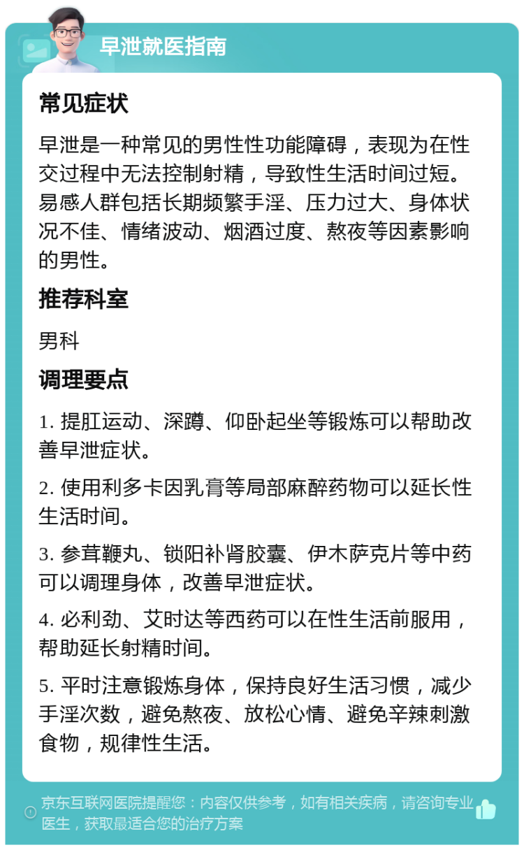 早泄就医指南 常见症状 早泄是一种常见的男性性功能障碍，表现为在性交过程中无法控制射精，导致性生活时间过短。易感人群包括长期频繁手淫、压力过大、身体状况不佳、情绪波动、烟酒过度、熬夜等因素影响的男性。 推荐科室 男科 调理要点 1. 提肛运动、深蹲、仰卧起坐等锻炼可以帮助改善早泄症状。 2. 使用利多卡因乳膏等局部麻醉药物可以延长性生活时间。 3. 参茸鞭丸、锁阳补肾胶囊、伊木萨克片等中药可以调理身体，改善早泄症状。 4. 必利劲、艾时达等西药可以在性生活前服用，帮助延长射精时间。 5. 平时注意锻炼身体，保持良好生活习惯，减少手淫次数，避免熬夜、放松心情、避免辛辣刺激食物，规律性生活。