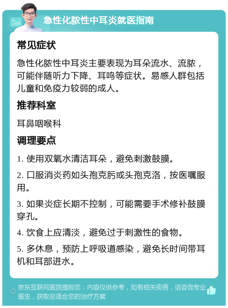 急性化脓性中耳炎就医指南 常见症状 急性化脓性中耳炎主要表现为耳朵流水、流脓，可能伴随听力下降、耳鸣等症状。易感人群包括儿童和免疫力较弱的成人。 推荐科室 耳鼻咽喉科 调理要点 1. 使用双氧水清洁耳朵，避免刺激鼓膜。 2. 口服消炎药如头孢克肟或头孢克洛，按医嘱服用。 3. 如果炎症长期不控制，可能需要手术修补鼓膜穿孔。 4. 饮食上应清淡，避免过于刺激性的食物。 5. 多休息，预防上呼吸道感染，避免长时间带耳机和耳部进水。