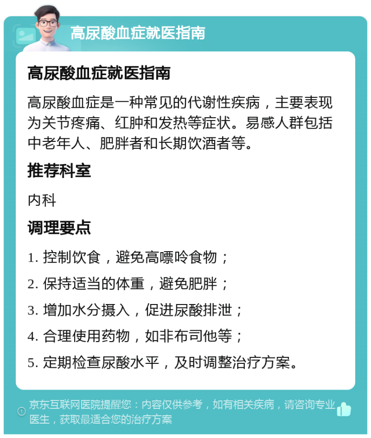 高尿酸血症就医指南 高尿酸血症就医指南 高尿酸血症是一种常见的代谢性疾病，主要表现为关节疼痛、红肿和发热等症状。易感人群包括中老年人、肥胖者和长期饮酒者等。 推荐科室 内科 调理要点 1. 控制饮食，避免高嘌呤食物； 2. 保持适当的体重，避免肥胖； 3. 增加水分摄入，促进尿酸排泄； 4. 合理使用药物，如非布司他等； 5. 定期检查尿酸水平，及时调整治疗方案。