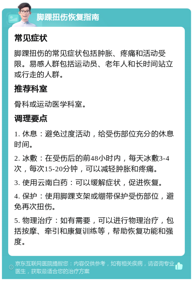 脚踝扭伤恢复指南 常见症状 脚踝扭伤的常见症状包括肿胀、疼痛和活动受限。易感人群包括运动员、老年人和长时间站立或行走的人群。 推荐科室 骨科或运动医学科室。 调理要点 1. 休息：避免过度活动，给受伤部位充分的休息时间。 2. 冰敷：在受伤后的前48小时内，每天冰敷3-4次，每次15-20分钟，可以减轻肿胀和疼痛。 3. 使用云南白药：可以缓解症状，促进恢复。 4. 保护：使用脚踝支架或绷带保护受伤部位，避免再次扭伤。 5. 物理治疗：如有需要，可以进行物理治疗，包括按摩、牵引和康复训练等，帮助恢复功能和强度。