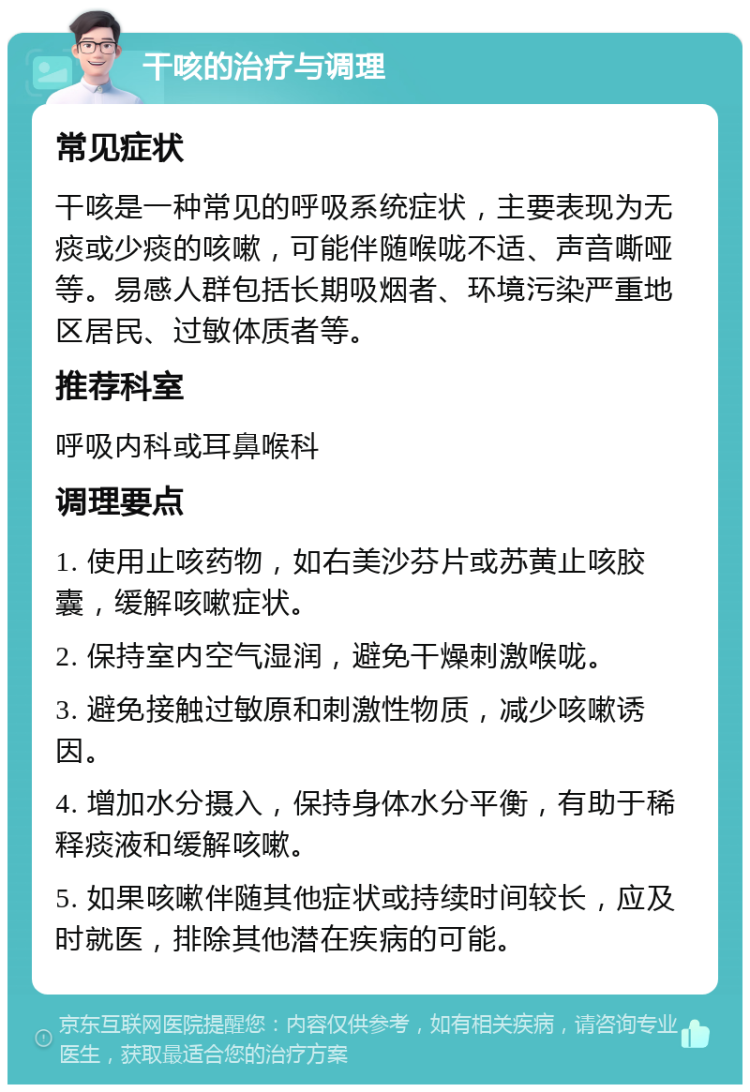 干咳的治疗与调理 常见症状 干咳是一种常见的呼吸系统症状，主要表现为无痰或少痰的咳嗽，可能伴随喉咙不适、声音嘶哑等。易感人群包括长期吸烟者、环境污染严重地区居民、过敏体质者等。 推荐科室 呼吸内科或耳鼻喉科 调理要点 1. 使用止咳药物，如右美沙芬片或苏黄止咳胶囊，缓解咳嗽症状。 2. 保持室内空气湿润，避免干燥刺激喉咙。 3. 避免接触过敏原和刺激性物质，减少咳嗽诱因。 4. 增加水分摄入，保持身体水分平衡，有助于稀释痰液和缓解咳嗽。 5. 如果咳嗽伴随其他症状或持续时间较长，应及时就医，排除其他潜在疾病的可能。