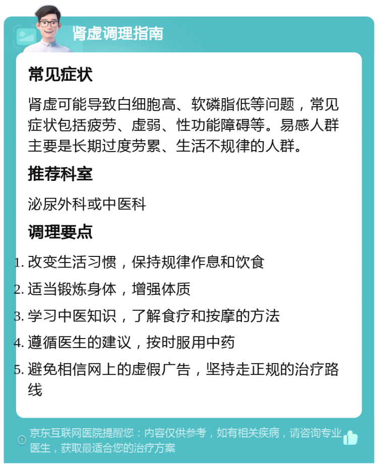 肾虚调理指南 常见症状 肾虚可能导致白细胞高、软磷脂低等问题，常见症状包括疲劳、虚弱、性功能障碍等。易感人群主要是长期过度劳累、生活不规律的人群。 推荐科室 泌尿外科或中医科 调理要点 改变生活习惯，保持规律作息和饮食 适当锻炼身体，增强体质 学习中医知识，了解食疗和按摩的方法 遵循医生的建议，按时服用中药 避免相信网上的虚假广告，坚持走正规的治疗路线