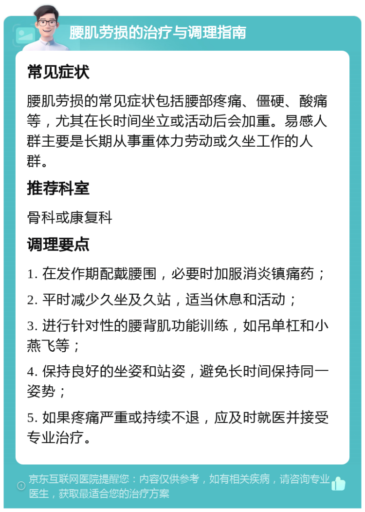 腰肌劳损的治疗与调理指南 常见症状 腰肌劳损的常见症状包括腰部疼痛、僵硬、酸痛等，尤其在长时间坐立或活动后会加重。易感人群主要是长期从事重体力劳动或久坐工作的人群。 推荐科室 骨科或康复科 调理要点 1. 在发作期配戴腰围，必要时加服消炎镇痛药； 2. 平时减少久坐及久站，适当休息和活动； 3. 进行针对性的腰背肌功能训练，如吊单杠和小燕飞等； 4. 保持良好的坐姿和站姿，避免长时间保持同一姿势； 5. 如果疼痛严重或持续不退，应及时就医并接受专业治疗。