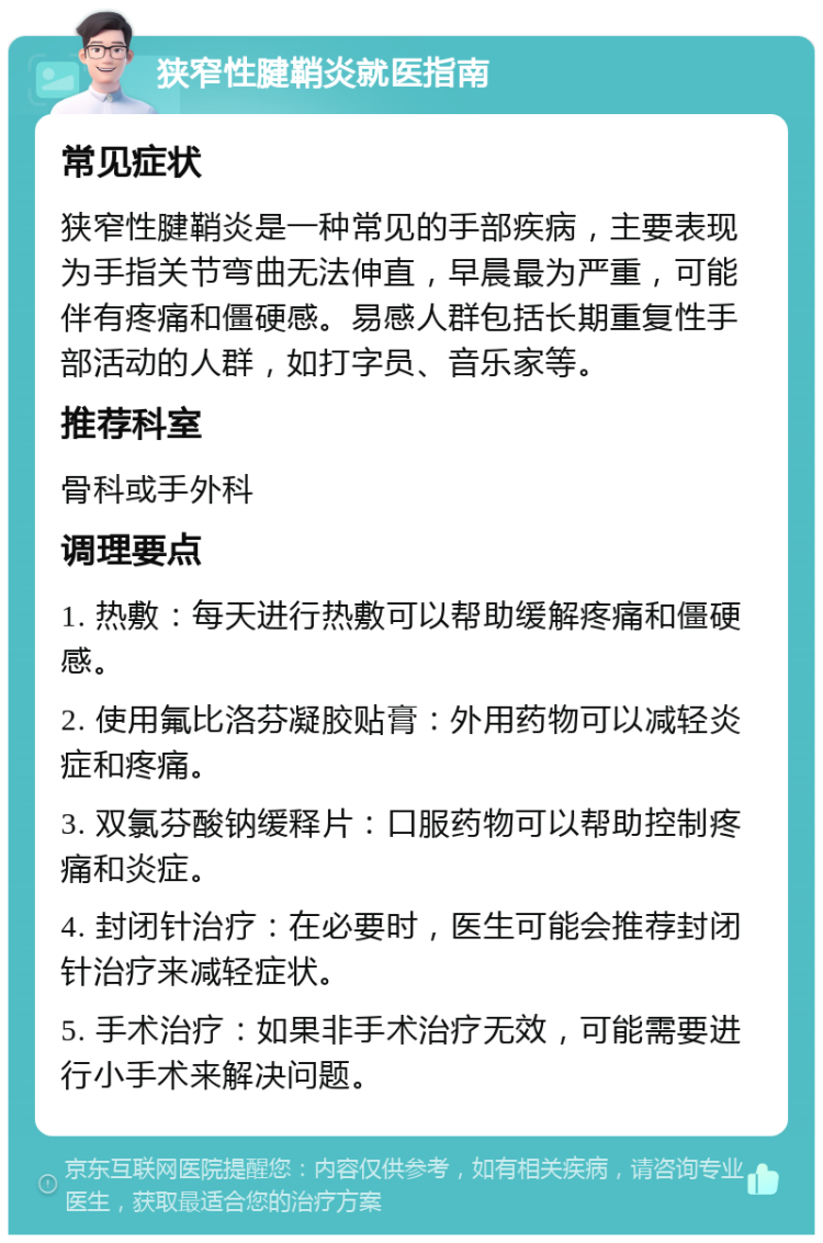 狭窄性腱鞘炎就医指南 常见症状 狭窄性腱鞘炎是一种常见的手部疾病，主要表现为手指关节弯曲无法伸直，早晨最为严重，可能伴有疼痛和僵硬感。易感人群包括长期重复性手部活动的人群，如打字员、音乐家等。 推荐科室 骨科或手外科 调理要点 1. 热敷：每天进行热敷可以帮助缓解疼痛和僵硬感。 2. 使用氟比洛芬凝胶贴膏：外用药物可以减轻炎症和疼痛。 3. 双氯芬酸钠缓释片：口服药物可以帮助控制疼痛和炎症。 4. 封闭针治疗：在必要时，医生可能会推荐封闭针治疗来减轻症状。 5. 手术治疗：如果非手术治疗无效，可能需要进行小手术来解决问题。