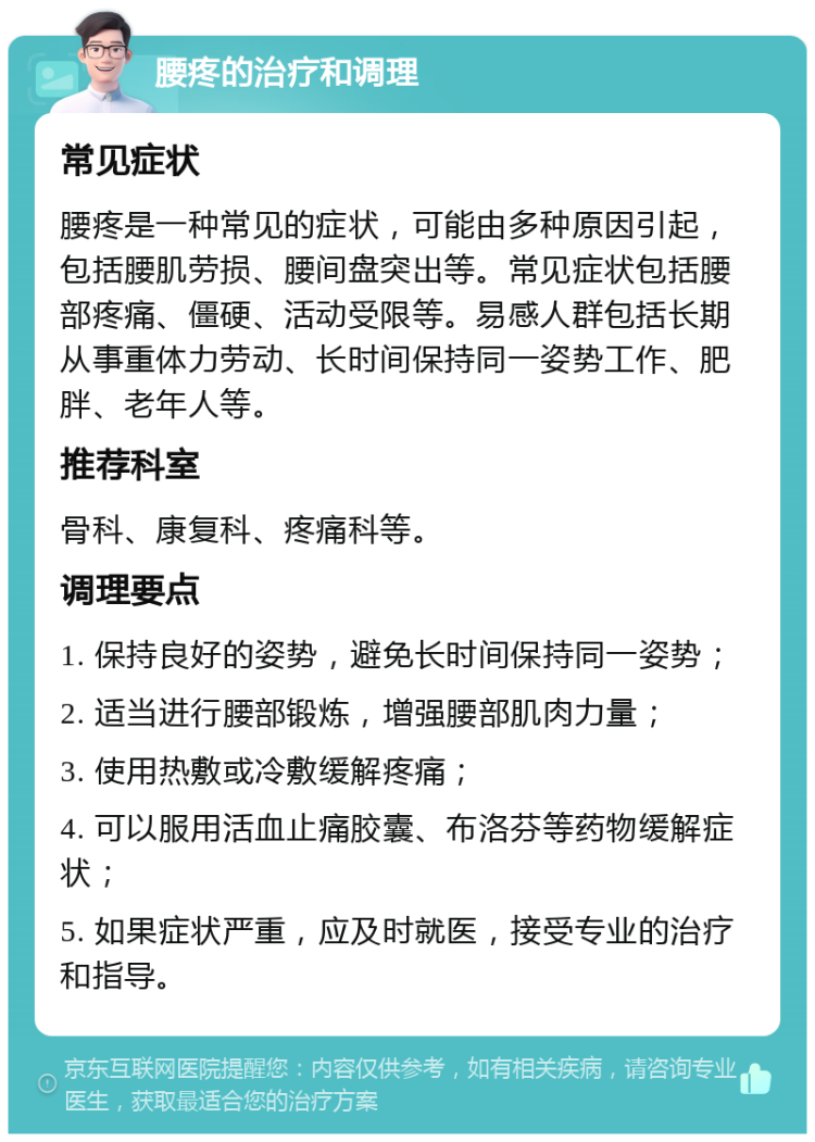 腰疼的治疗和调理 常见症状 腰疼是一种常见的症状，可能由多种原因引起，包括腰肌劳损、腰间盘突出等。常见症状包括腰部疼痛、僵硬、活动受限等。易感人群包括长期从事重体力劳动、长时间保持同一姿势工作、肥胖、老年人等。 推荐科室 骨科、康复科、疼痛科等。 调理要点 1. 保持良好的姿势，避免长时间保持同一姿势； 2. 适当进行腰部锻炼，增强腰部肌肉力量； 3. 使用热敷或冷敷缓解疼痛； 4. 可以服用活血止痛胶囊、布洛芬等药物缓解症状； 5. 如果症状严重，应及时就医，接受专业的治疗和指导。