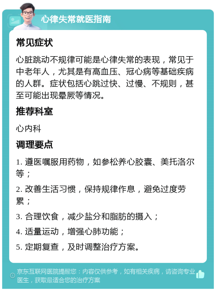 心律失常就医指南 常见症状 心脏跳动不规律可能是心律失常的表现，常见于中老年人，尤其是有高血压、冠心病等基础疾病的人群。症状包括心跳过快、过慢、不规则，甚至可能出现晕厥等情况。 推荐科室 心内科 调理要点 1. 遵医嘱服用药物，如参松养心胶囊、美托洛尔等； 2. 改善生活习惯，保持规律作息，避免过度劳累； 3. 合理饮食，减少盐分和脂肪的摄入； 4. 适量运动，增强心肺功能； 5. 定期复查，及时调整治疗方案。