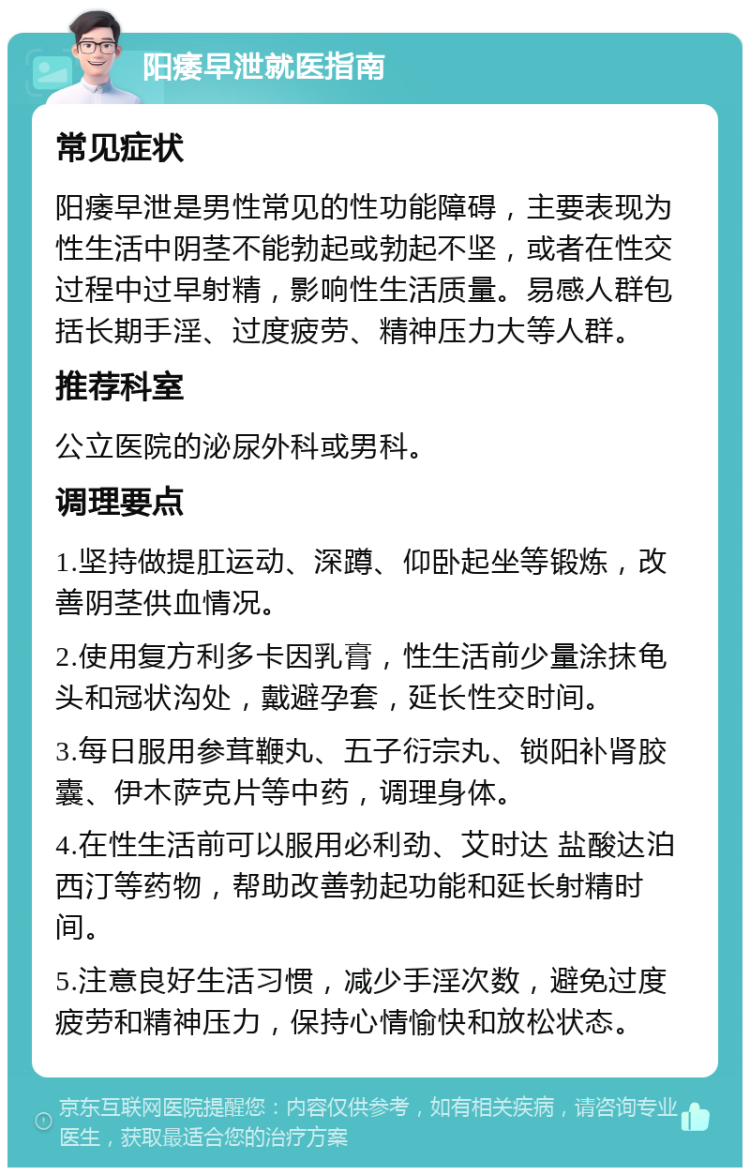 阳痿早泄就医指南 常见症状 阳痿早泄是男性常见的性功能障碍，主要表现为性生活中阴茎不能勃起或勃起不坚，或者在性交过程中过早射精，影响性生活质量。易感人群包括长期手淫、过度疲劳、精神压力大等人群。 推荐科室 公立医院的泌尿外科或男科。 调理要点 1.坚持做提肛运动、深蹲、仰卧起坐等锻炼，改善阴茎供血情况。 2.使用复方利多卡因乳膏，性生活前少量涂抹龟头和冠状沟处，戴避孕套，延长性交时间。 3.每日服用参茸鞭丸、五子衍宗丸、锁阳补肾胶囊、伊木萨克片等中药，调理身体。 4.在性生活前可以服用必利劲、艾时达 盐酸达泊西汀等药物，帮助改善勃起功能和延长射精时间。 5.注意良好生活习惯，减少手淫次数，避免过度疲劳和精神压力，保持心情愉快和放松状态。