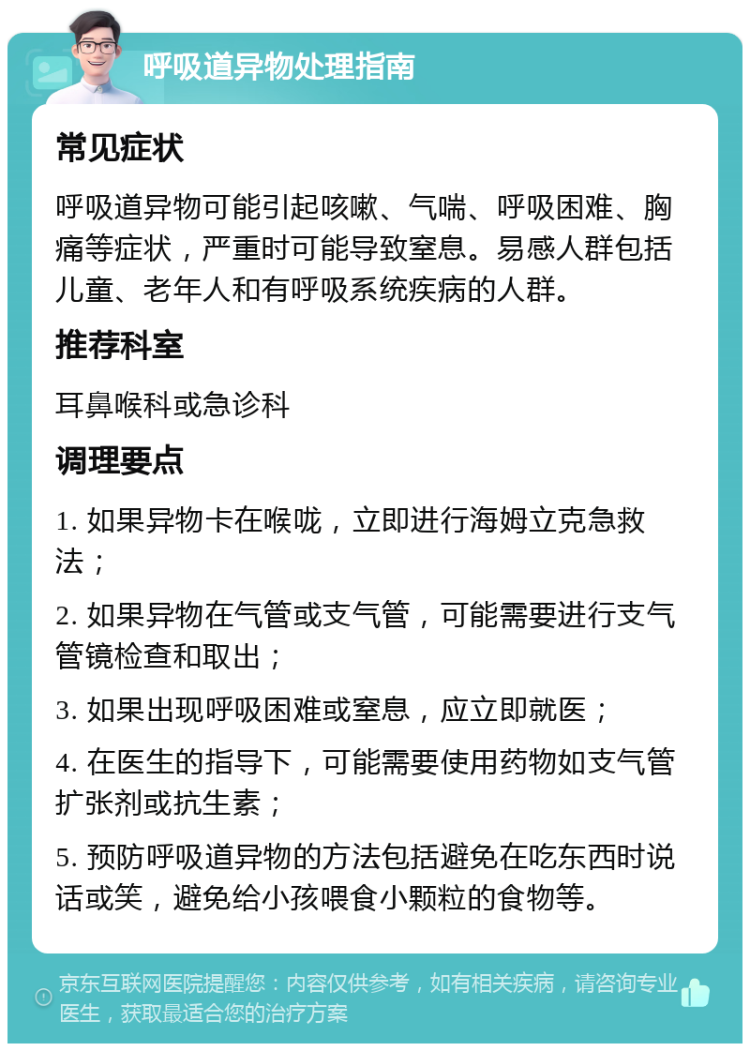 呼吸道异物处理指南 常见症状 呼吸道异物可能引起咳嗽、气喘、呼吸困难、胸痛等症状，严重时可能导致窒息。易感人群包括儿童、老年人和有呼吸系统疾病的人群。 推荐科室 耳鼻喉科或急诊科 调理要点 1. 如果异物卡在喉咙，立即进行海姆立克急救法； 2. 如果异物在气管或支气管，可能需要进行支气管镜检查和取出； 3. 如果出现呼吸困难或窒息，应立即就医； 4. 在医生的指导下，可能需要使用药物如支气管扩张剂或抗生素； 5. 预防呼吸道异物的方法包括避免在吃东西时说话或笑，避免给小孩喂食小颗粒的食物等。