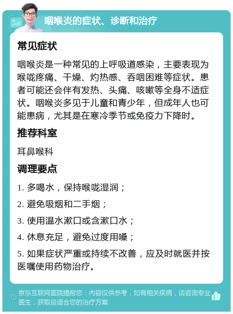 咽喉炎的症状、诊断和治疗 常见症状 咽喉炎是一种常见的上呼吸道感染，主要表现为喉咙疼痛、干燥、灼热感、吞咽困难等症状。患者可能还会伴有发热、头痛、咳嗽等全身不适症状。咽喉炎多见于儿童和青少年，但成年人也可能患病，尤其是在寒冷季节或免疫力下降时。 推荐科室 耳鼻喉科 调理要点 1. 多喝水，保持喉咙湿润； 2. 避免吸烟和二手烟； 3. 使用温水漱口或含漱口水； 4. 休息充足，避免过度用嗓； 5. 如果症状严重或持续不改善，应及时就医并按医嘱使用药物治疗。