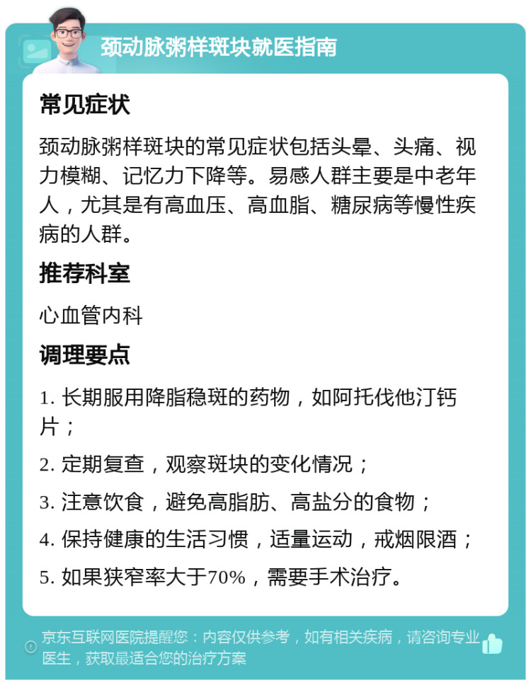 颈动脉粥样斑块就医指南 常见症状 颈动脉粥样斑块的常见症状包括头晕、头痛、视力模糊、记忆力下降等。易感人群主要是中老年人，尤其是有高血压、高血脂、糖尿病等慢性疾病的人群。 推荐科室 心血管内科 调理要点 1. 长期服用降脂稳斑的药物，如阿托伐他汀钙片； 2. 定期复查，观察斑块的变化情况； 3. 注意饮食，避免高脂肪、高盐分的食物； 4. 保持健康的生活习惯，适量运动，戒烟限酒； 5. 如果狭窄率大于70%，需要手术治疗。