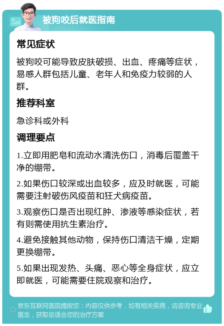 被狗咬后就医指南 常见症状 被狗咬可能导致皮肤破损、出血、疼痛等症状，易感人群包括儿童、老年人和免疫力较弱的人群。 推荐科室 急诊科或外科 调理要点 1.立即用肥皂和流动水清洗伤口，消毒后覆盖干净的绷带。 2.如果伤口较深或出血较多，应及时就医，可能需要注射破伤风疫苗和狂犬病疫苗。 3.观察伤口是否出现红肿、渗液等感染症状，若有则需使用抗生素治疗。 4.避免接触其他动物，保持伤口清洁干燥，定期更换绷带。 5.如果出现发热、头痛、恶心等全身症状，应立即就医，可能需要住院观察和治疗。