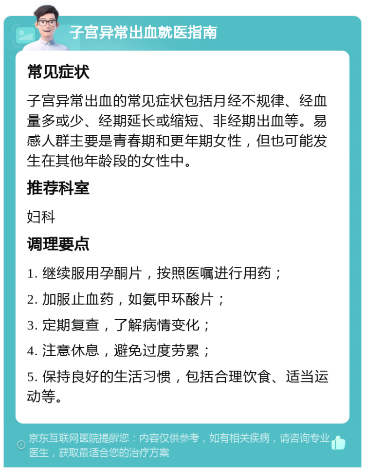 子宫异常出血就医指南 常见症状 子宫异常出血的常见症状包括月经不规律、经血量多或少、经期延长或缩短、非经期出血等。易感人群主要是青春期和更年期女性，但也可能发生在其他年龄段的女性中。 推荐科室 妇科 调理要点 1. 继续服用孕酮片，按照医嘱进行用药； 2. 加服止血药，如氨甲环酸片； 3. 定期复查，了解病情变化； 4. 注意休息，避免过度劳累； 5. 保持良好的生活习惯，包括合理饮食、适当运动等。